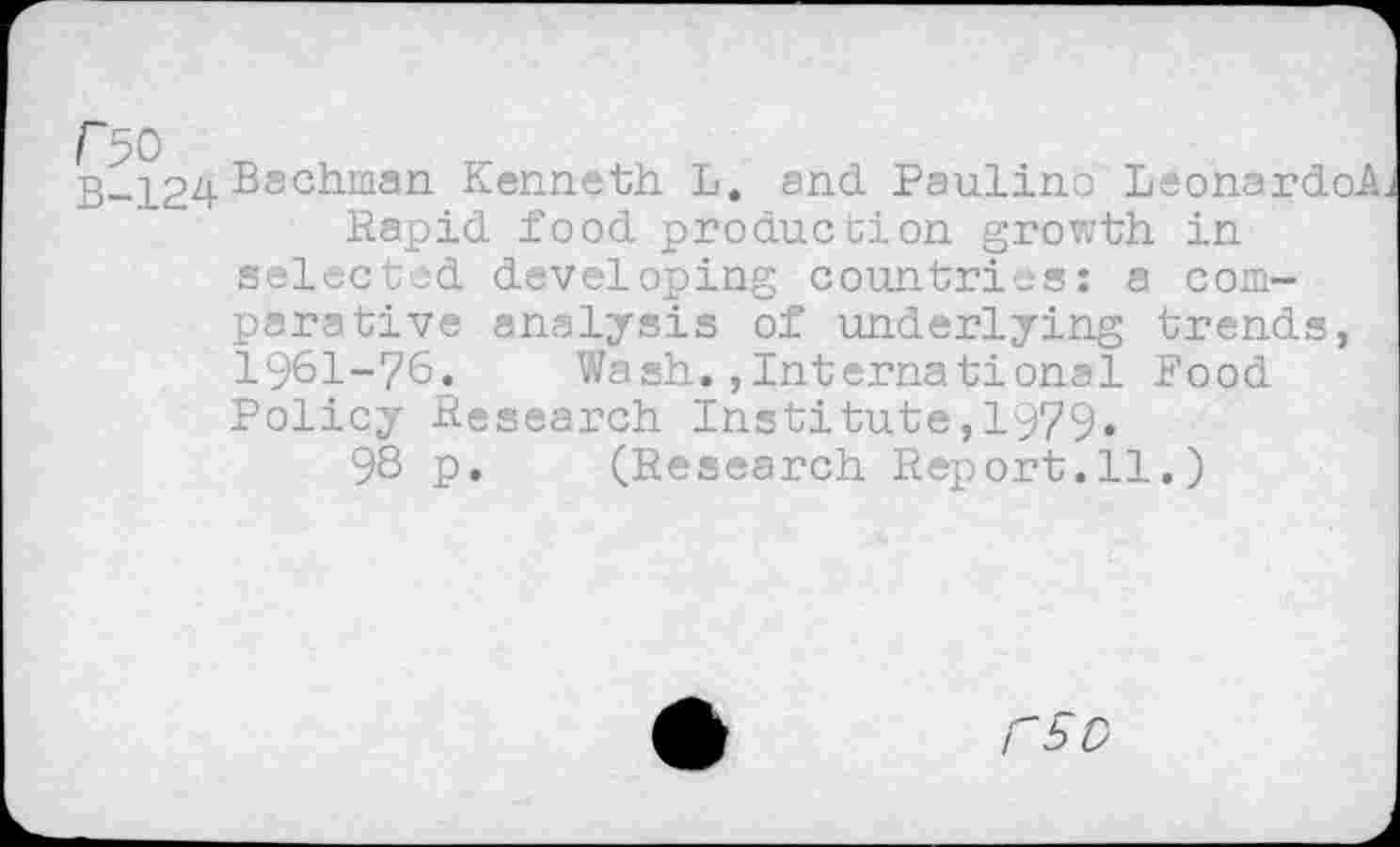 ﻿r 50
B-124 Bachman Kenneth L. and Paulina Leonardo Rapid food production growth in selected developing countries: a comparative analysis of underlying trends, 1961-76. Wash.,International Food Policy Research Institute,1979.
98 p. (Research Report.11.)